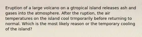 Eruption of a large volcano on a gtropical island releases ash and gases into the atmosphere. After the ruption, the air temperatures on the island cool trmporarily before returning to normal. Which is the most likely reason or the temporary cooling of the island?