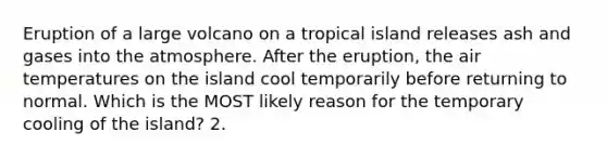 Eruption of a large volcano on a tropical island releases ash and gases into the atmosphere. After the eruption, the air temperatures on the island cool temporarily before returning to normal. Which is the MOST likely reason for the temporary cooling of the island? 2.