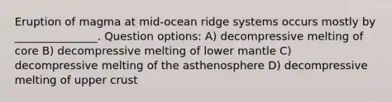 Eruption of magma at mid-ocean ridge systems occurs mostly by _______________. Question options: A) decompressive melting of core B) decompressive melting of lower mantle C) decompressive melting of the asthenosphere D) decompressive melting of upper crust