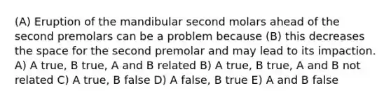 (A) Eruption of the mandibular second molars ahead of the second premolars can be a problem because (B) this decreases the space for the second premolar and may lead to its impaction. A) A true, B true, A and B related B) A true, B true, A and B not related C) A true, B false D) A false, B true E) A and B false