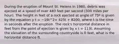 During the eruption of Mount St. Helens in 1980, debris was ejected at a speed of over 440 feet per second (300 miles per hour). The height in feet of a rock ejected at angle of 75º is given by the equation y t = −16t^2+ 425t + 8200, where t is the time in seconds after the eruption. The rock's horizontal distance in feet from the point of ejection is given by x t = 113t. Assuming the elevation of the surrounding countryside is 0 feet, what is the horizontal distance ft.