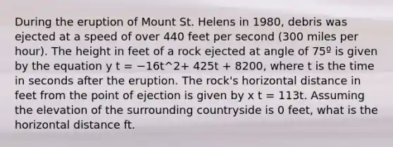 During the eruption of Mount St. Helens in 1980, debris was ejected at a speed of over 440 feet per second (300 miles per hour). The height in feet of a rock ejected at angle of 75º is given by the equation y t = −16t^2+ 425t + 8200, where t is the time in seconds after the eruption. The rock's horizontal distance in feet from the point of ejection is given by x t = 113t. Assuming the elevation of the surrounding countryside is 0 feet, what is the horizontal distance ft.