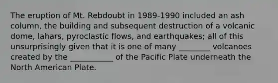 The eruption of Mt. Rebdoubt in 1989-1990 included an ash column, the building and subsequent destruction of a volcanic dome, lahars, pyroclastic flows, and earthquakes; all of this unsurprisingly given that it is one of many ________ volcanoes created by the ___________ of the Pacific Plate underneath the North American Plate.