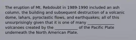 The eruption of Mt. Rebdoubt in 1989-1990 included an ash column, the building and subsequent destruction of a volcanic dome, lahars, pyroclastic flows, and earthquakes; all of this unsurprisingly given that it is one of many ______________ volcanoes created by the ____________ of the Pacific Plate underneath the North American Plate.