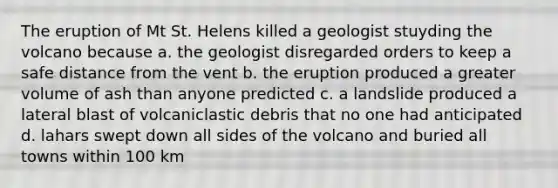 The eruption of Mt St. Helens killed a geologist stuyding the volcano because a. the geologist disregarded orders to keep a safe distance from the vent b. the eruption produced a greater volume of ash than anyone predicted c. a landslide produced a lateral blast of volcaniclastic debris that no one had anticipated d. lahars swept down all sides of the volcano and buried all towns within 100 km