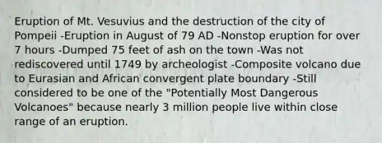 Eruption of Mt. Vesuvius and the destruction of the city of Pompeii -Eruption in August of 79 AD -Nonstop eruption for over 7 hours -Dumped 75 feet of ash on the town -Was not rediscovered until 1749 by archeologist -Composite volcano due to Eurasian and African convergent plate boundary -Still considered to be one of the "Potentially Most Dangerous Volcanoes" because nearly 3 million people live within close range of an eruption.