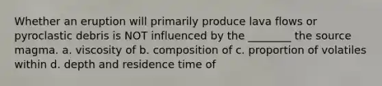 Whether an eruption will primarily produce lava flows or pyroclastic debris is NOT influenced by the ________ the source magma. a. viscosity of b. composition of c. proportion of volatiles within d. depth and residence time of