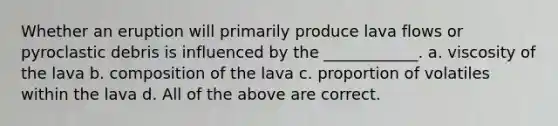 Whether an eruption will primarily produce lava flows or pyroclastic debris is influenced by the ____________. a. viscosity of the lava b. composition of the lava c. proportion of volatiles within the lava d. All of the above are correct.