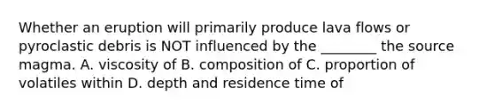 Whether an eruption will primarily produce lava flows or pyroclastic debris is NOT influenced by the ________ the source magma. A. viscosity of B. composition of C. proportion of volatiles within D. depth and residence time of