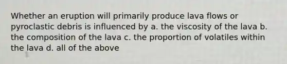 Whether an eruption will primarily produce lava flows or pyroclastic debris is influenced by a. the viscosity of the lava b. the composition of the lava c. the proportion of volatiles within the lava d. all of the above