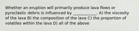 Whether an eruption will primarily produce lava flows or pyroclastic debris is influenced by ____________. A) the viscosity of the lava B) the composition of the lava C) the proportion of volatiles within the lava D) all of the above