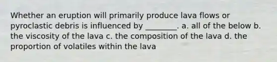 Whether an eruption will primarily produce lava flows or pyroclastic debris is influenced by ________. a. all of the below b. the viscosity of the lava c. the composition of the lava d. the proportion of volatiles within the lava