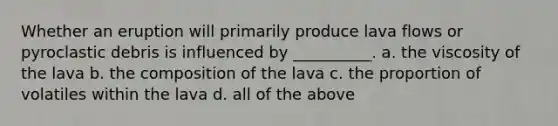 Whether an eruption will primarily produce lava flows or pyroclastic debris is influenced by __________. a. the viscosity of the lava b. the composition of the lava c. the proportion of volatiles within the lava d. all of the above