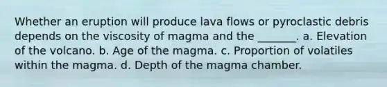 Whether an eruption will produce lava flows or pyroclastic debris depends on the viscosity of magma and the _______. a. Elevation of the volcano. b. Age of the magma. c. Proportion of volatiles within the magma. d. Depth of the magma chamber.