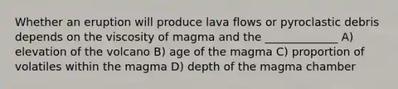 Whether an eruption will produce lava flows or pyroclastic debris depends on the viscosity of magma and the _____________ A) elevation of the volcano B) age of the magma C) proportion of volatiles within the magma D) depth of the magma chamber