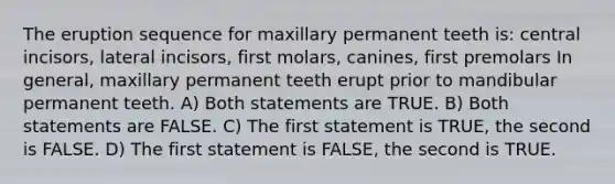 The eruption sequence for maxillary permanent teeth is: central incisors, lateral incisors, first molars, canines, first premolars In general, maxillary permanent teeth erupt prior to mandibular permanent teeth. A) Both statements are TRUE. B) Both statements are FALSE. C) The first statement is TRUE, the second is FALSE. D) The first statement is FALSE, the second is TRUE.