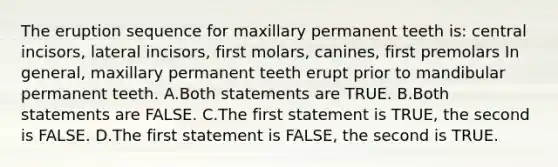 The eruption sequence for maxillary permanent teeth is: central incisors, lateral incisors, first molars, canines, first premolars In general, maxillary permanent teeth erupt prior to mandibular permanent teeth. A.Both statements are TRUE. B.Both statements are FALSE. C.The first statement is TRUE, the second is FALSE. D.The first statement is FALSE, the second is TRUE.