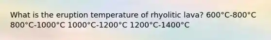 What is the eruption temperature of rhyolitic lava? 600°C-800°C 800°C-1000°C 1000°C-1200°C 1200°C-1400°C