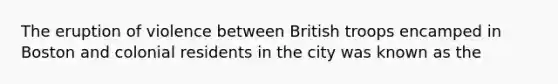 The eruption of violence between British troops encamped in Boston and colonial residents in the city was known as the