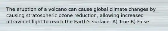 The eruption of a volcano can cause global climate changes by causing stratospheric ozone reduction, allowing increased ultraviolet light to reach the Earth's surface. A) True B) False