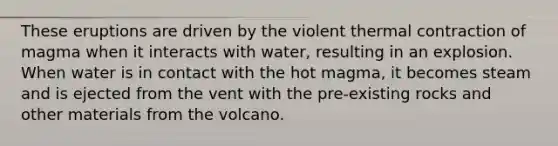 These eruptions are driven by the violent thermal contraction of magma when it interacts with water, resulting in an explosion. When water is in contact with the hot magma, it becomes steam and is ejected from the vent with the pre-existing rocks and other materials from the volcano.