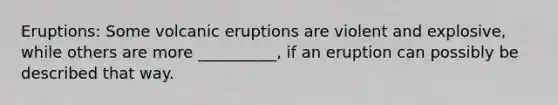 Eruptions: Some volcanic eruptions are violent and explosive, while others are more __________, if an eruption can possibly be described that way.