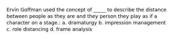 Ervin Goffman used the concept of _____ to describe the distance between people as they are and they person they play as if a character on a stage.: a. dramaturgy b. impression management c. role distancing d. frame analysis