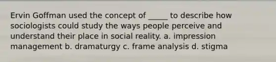 Ervin Goffman used the concept of _____ to describe how sociologists could study the ways people perceive and understand their place in social reality. a. impression management b. dramaturgy c. frame analysis d. stigma