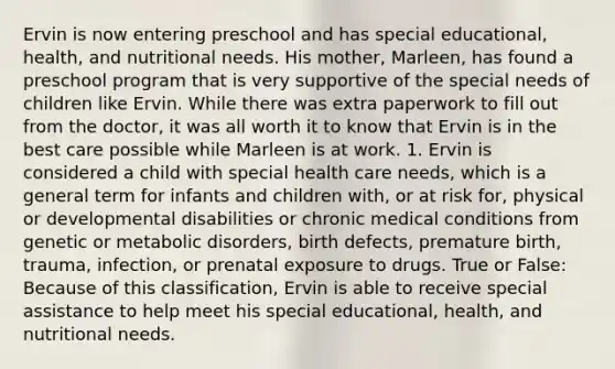 Ervin is now entering preschool and has special educational, health, and nutritional needs. His mother, Marleen, has found a preschool program that is very supportive of the special needs of children like Ervin. While there was extra paperwork to fill out from the doctor, it was all worth it to know that Ervin is in the best care possible while Marleen is at work. 1. Ervin is considered a child with special health care needs, which is a general term for infants and children with, or at risk for, physical or developmental disabilities or chronic medical conditions from genetic or metabolic disorders, birth defects, premature birth, trauma, infection, or prenatal exposure to drugs. True or False: Because of this classification, Ervin is able to receive special assistance to help meet his special educational, health, and nutritional needs.