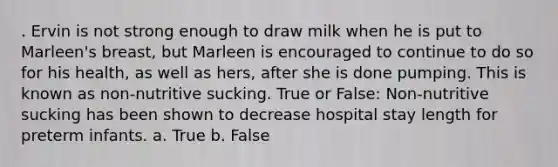 . Ervin is not strong enough to draw milk when he is put to Marleen's breast, but Marleen is encouraged to continue to do so for his health, as well as hers, after she is done pumping. This is known as non-nutritive sucking. True or False: Non-nutritive sucking has been shown to decrease hospital stay length for preterm infants. a. True b. False