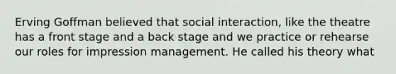 Erving Goffman believed that social interaction, like the theatre has a front stage and a back stage and we practice or rehearse our roles for impression management. He called his theory what