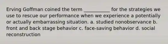 Erving Goffman coined the term ___________ for the strategies we use to rescue our performance when we experience a potentially or actually embarrassing situation. a. studied nonobservance b. front and back stage behavior c. face-saving behavior d. social reconstruction