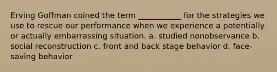 Erving Goffman coined the term ___________ for the strategies we use to rescue our performance when we experience a potentially or actually embarrassing situation. a. studied nonobservance b. social reconstruction c. front and back stage behavior d. face-saving behavior