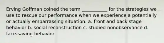 Erving Goffman coined the term ___________ for the strategies we use to rescue our performance when we experience a potentially or actually embarrassing situation. a. front and back stage behavior b. social reconstruction c. studied nonobservance d. face-saving behavior