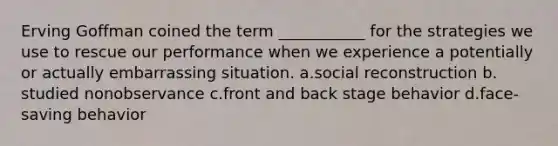 Erving Goffman coined the term ___________ for the strategies we use to rescue our performance when we experience a potentially or actually embarrassing situation. a.​social reconstruction b.​studied nonobservance c.​front and back stage behavior d.​face-saving behavior