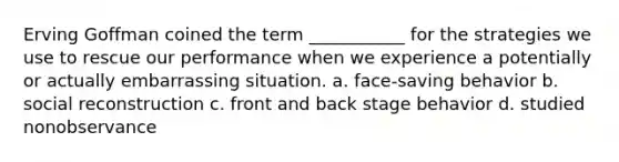 Erving Goffman coined the term ___________ for the strategies we use to rescue our performance when we experience a potentially or actually embarrassing situation. a. ​face-saving behavior b. ​social reconstruction c. ​front and back stage behavior d. ​studied nonobservance