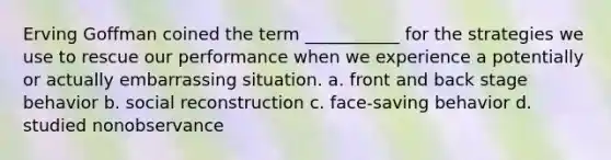 Erving Goffman coined the term ___________ for the strategies we use to rescue our performance when we experience a potentially or actually embarrassing situation. a. front and back stage behavior b. social reconstruction c. face-saving behavior d. studied nonobservance