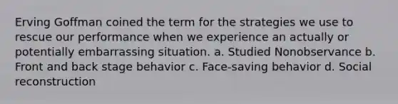 Erving Goffman coined the term for the strategies we use to rescue our performance when we experience an actually or potentially embarrassing situation. a. Studied Nonobservance b. Front and back stage behavior c. Face-saving behavior d. Social reconstruction