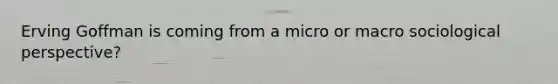 Erving Goffman is coming from a micro or macro sociological perspective?