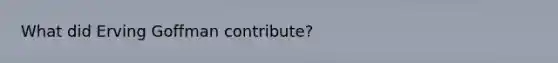 What did Erving Goffman contribute?