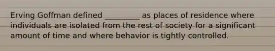 Erving Goffman defined _________ as places of residence where individuals are isolated from the rest of society for a significant amount of time and where behavior is tightly controlled.