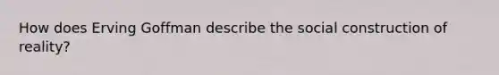 How does Erving Goffman describe the social construction of reality?