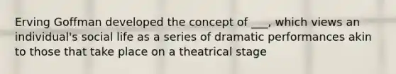 Erving Goffman developed the concept of ___, which views an individual's social life as a series of dramatic performances akin to those that take place on a theatrical stage