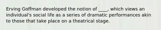 Erving Goffman developed the notion of ____, which views an individual's social life as a series of dramatic performances akin to those that take place on a theatrical stage.