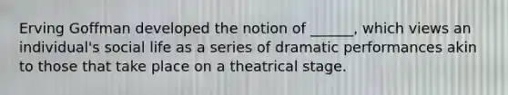 Erving Goffman developed the notion of ______, which views an individual's social life as a series of dramatic performances akin to those that take place on a theatrical stage.