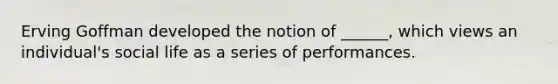 Erving Goffman developed the notion of ______, which views an individual's social life as a series of performances.