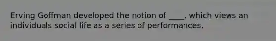 Erving Goffman developed the notion of ____, which views an individuals social life as a series of performances.