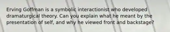 Erving Goffman is a symbolic interactionist who developed dramaturgical theory. Can you explain what he meant by the presentation of self, and why he viewed front and backstage?