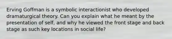 Erving Goffman is a symbolic interactionist who developed dramaturgical theory. Can you explain what he meant by the presentation of self, and why he viewed the front stage and back stage as such key locations in social life?