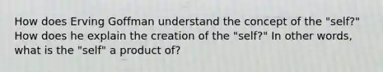 How does Erving Goffman understand the concept of the "self?" How does he explain the creation of the "self?" In other words, what is the "self" a product of?